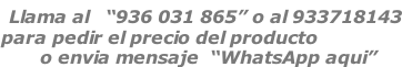 Llama al   “936 031 865” o al 933718143 para pedir el precio del producto        o envia mensaje  “WhatsApp aqui”